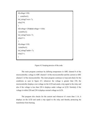 if(voltage>120)
{ com(0xa1);
lcd_string("over--");
relay2=0;
}
if((voltage<120)&&(voltage>=110))
{com(0xa1);
lcd_string("norm--");
relay2=1;
}
if(voltage<110)
{com(0xa1);
lcd_string("under--");
relay2=1;
}

Figure 4.5 looping process of the code
The main program continues by defining temperature in ADC channel 0 of the
microcontroller, voltage in ADC channel 1 of the microcontroller and the current in ADC
channel 2 of the microcontroller. The main program continues to loop and check for the
conditions as seen in figure 4.5, whenever the voltage is greater than 230, the
microcontroller displays over-voltage on the LCD and sends a trip signal to the relay and
also if the voltage is less than 220 it displays under voltage on LCD. Similarly if the
voltage it within 220 and 230 it displays normal voltage on LCD.
The program also checks for the current and whenever it’s more than 1.1A, it
displays on the LCD and sends a trip signal to the relay and thereby protecting the
transformer from burning.

 