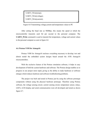 UART1_Write(temp);
UART1_Write(voltage);
UART1_Write(current);
Figure 4.6 Transmitting voltage,current and temperature values to PC
After setting the baud rate as 9600bps, this means the speed at which the
microcontroller transmits each bit per second to the personal computer. The
UART1_Write command is used to transmit the temperature, voltage and current values
to the personal computer as seen in figure 4.6

4.4. Proteus VSM for Atmega16
Proteus VSM for Atmega16 encloses everything necessary to develop; test and
almost model the embedded system designs based around the AVR Atmega16
microcontrollers.
With the exclusive feature of the Proteus simulation software, it helps in easy
development of both the system hardware and software. The Proteus design enables us to
progress in our project more rapid, giving us the ability to make hardware or software
changes which reduces hardware and software troubleshooting problems.
The project was built and tested in Proteus just by using the software prototype
components without using the physical hardware prototype. Therefore using Proteus
software, the voltage sensing circuit, current sensing circuit, temperature sensor, relays,
LED’s, LCD display and serial communication were all developed and tested as shown
figure 4.7.

 