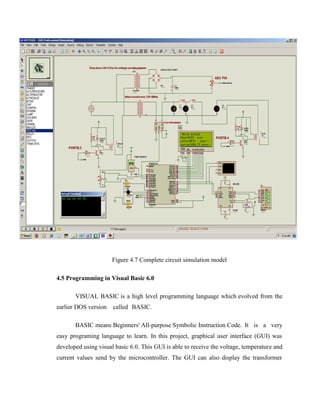 Figure 4.7 Complete circuit simulation model
4.5 Programming in Visual Basic 6.0
VISUAL BASIC is a high level programming language which evolved from the
earlier DOS version

called BASIC.

BASIC means Beginners' All-purpose Symbolic Instruction Code. It is a very
easy programing language to learn. In this project, graphical user interface (GUI) was
developed using visual basic 6.0. This GUI is able to receive the voltage, temperature and
current values send by the microcontroller. The GUI can also display the transformer

 