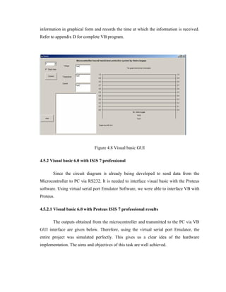 information in graphical form and records the time at which the information is received.
Refer to appendix D for complete VB program.

Figure 4.8 Visual basic GUI
4.5.2 Visual basic 6.0 with ISIS 7 professional
Since the circuit diagram is already being developed to send data from the
Microcontroller to PC via RS232. It is needed to interface visual basic with the Proteus
software. Using virtual serial port Emulator Software, we were able to interface VB with
Proteus.
4.5.2.1 Visual basic 6.0 with Proteus ISIS 7 professional results
The outputs obtained from the microcontroller and transmitted to the PC via VB
GUI interface are given below. Therefore, using the virtual serial port Emulator, the
entire project was simulated perfectly. This gives us a clear idea of the hardware
implementation. The aims and objectives of this task are well achieved.

 