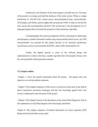 Furthermore, the limitation of the entire project is divided into two. First part
of the project is to design and build the hardware of the entire system. Where a voltage
transformer of 230:160 VAC, current sensor, electromechanical relay, microcontroller,
LCD display, and finally a power supply that can generate 5VDC in order to activate the
relay circuit, the microcontroller and LCD. The second part is the development of a C
language program that will satisfy the protection of the transformer algorithm.
Correspondingly, the system development will also concentrate on elaborating
and designing a suitable transmitter module using microcontroller based circuit. An AVR
microcontroller was selected for this project because of its universal synchronous
asynchronous receiver and transmitter (USART), inbuilt ADC functionalities etc.
Finally, the highest priority is given to the software design and
implementation in order to develop a suitable algorithm that will promptly interact with
the, microcontroller and the personal computer.

1.5. Chapter outline
Chapter 1- Gives the general information about the project. The project aims and
objectives as well the problem statement.
Chapter 2-This chapter comprises of the reviews on previous works done in the field of
power transformer protection techniques and how the knowledge gained from such
reviews is deployed to meet the goals of this project.
Chapter 3-This chapter focuses in the description of the system block diagram as well as
the explanations of such block diagram with some design calculation
Chapter 4- This chapter comprises of detailed information on circuit schematic, PCB
design and microcontroller source codes.

 