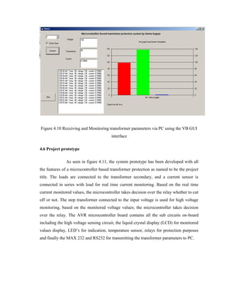 Figure 4.10 Receiving and Monitoring transformer parameters via PC using the VB GUI
interface
4.6 Project prototype
As seen in figure 4.11, the system prototype has been developed with all
the features of a microcontroller based transformer protection as named to be the project
title. The loads are connected to the transformer secondary, and a current sensor is
connected in series with load for real time current monitoring. Based on the real time
current monitored values, the microcontroller takes decision over the relay whether to cut
off or not. The step transformer connected to the input voltage is used for high voltage
monitoring, based on the monitored voltage values; the microcontroller takes decision
over the relay. The AVR microcontroller board contains all the sub circuits on-board
including the high voltage sensing circuit, the liquid crystal display (LCD) for monitored
values display, LED’s for indication, temperature sensor, relays for protection purposes
and finally the MAX 232 and RS232 for transmitting the transformer parameters to PC.

 