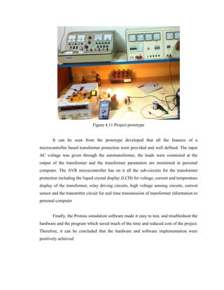 Figure 4.11 Project prototype
It can be seen from the prototype developed that all the features of a
microcontroller based transformer protection were provided and well defined. The input
AC voltage was given through the autotransformer, the loads were connected at the
output of the transformer and the transformer parameters are monitored in personal
computer. The AVR microcontroller has on it all the sub-circuits for the transformer
protection including the liquid crystal display (LCD) for voltage, current and temperature
display of the transformer, relay driving circuits, high voltage sensing circuits, current
sensor and the transmitter circuit for real time transmission of transformer information to
personal computer
Finally, the Proteus simulation software made it easy to test, and troubleshoot the
hardware and the program which saved much of the time and reduced cost of the project.
Therefore, it can be concluded that the hardware and software implementation were
positively achieved

 