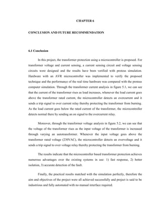 CHAPTER 6
CONCLUSION AND FUTURE RECOMMENDATION

6.1 Conclusion
In this project, the transformer protection using a microcontroller is proposed. For
transformer voltage and current sensing, a current sensing circuit and voltage sensing
circuits were designed and the results have been verified with proteus simulation.
Hardware with an AVR microcontroller was implemented to verify the proposed
technique and the performance of the real time hardware was compared with the proteus
computer simulation. Through the transformer current analysis in figure 5.1, we can see
that the current of the transformer rises as load increases, whenever the load current goes
above the transformer rated current, the microcontroller detects an overcurrent and it
sends a trip signal to over current relay thereby protecting the transformer from burning.
As the load current goes below the rated current of the transformer, the microcontroller
detects normal there by sending an on signal to the overcurrent relay.
Moreover, through the transformer voltage analysis in figure 5.2, we can see that
the voltage of the transformer rises as the input voltage of the transformer is increased
through varying an autotransformer. Whenever the input voltage goes above the
transformer rated voltage (230VAC), the microcontroller detects an overvoltage and it
sends a trip signal to over voltage relay thereby protecting the transformer from burning.
The results indicate that the microcontroller based transformer protection achieves
numerous advantages over the existing systems in use: 1) fast response, 2) better
isolation, 3) accurate detection of the fault.
Finally, the practical results matched with the simulation perfectly, therefore the
aim and objectives of the project were all achieved successfully and project is said to be
industrious and fully automated with no manual interface required.

 