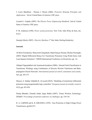 J. Lewis Blackburn , Thomas J. Domin (2006). Protective Relaying Principles and
Applications . 3rd ed. United States of America: CRC press
Leonard L. Grigsby (2007). The Electric Power Engineering Handbook. 2nd ed. United
States of America: CRC press.
P. M. Anderson (1998). Power system protection. New York: John Wiley & Sons, Inc.
P.673.
Smarajit Ghosh, (2007). Electrric Machines 1st Edn. India: Dorling Kindersley
Journals
Ali Reza Fereidunian, Mansooreh Zangiabadi, Majid Sanaye-Pasand, Gholam Pournaghi,
(2003) ‘Digital Differential Relays For Transformer Protection Using Walsh Series And
Least Squares Estimators’. CIRED (International Conference on Electricity), pp. 1-6.
Atthapol Ngaopitakkul and Anantawak kunakorn (2006), ‘Internal Fault Classification in
Transformer Windings using Combination of Discrete Wavelet Transforms and Backpropagation Neural Networks’ International journal of control, automation and systems,
4(3), pp. 365-371.
Mazouz A. Salahar Abdallah R. Al-zyoud (2010), ‘Modelling of transformer differential
protection using programmable logic controllers’ European journal of scientific research,
41(3), pp. 452-459.
Pankaj Bhambri, Chandni Jindal, Sagar Bathla (2007), ‘Future Wireless TechnologyZIGBEE’ Proceedings of national conference on challenges, pp. 154-156.
R. A. LARNER and K. R. GRUESEN, (1959). Fuse Protection or High-Voltage Power
Transformers, pp.864-873.

 