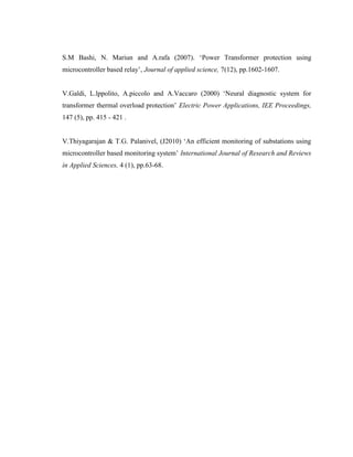 S.M Bashi, N. Mariun and A.rafa (2007). ‘Power Transformer protection using
microcontroller based relay’, Journal of applied science, 7(12), pp.1602-1607.
V.Galdi, L.lppolito, A.piccolo and A.Vaccaro (2000) ‘Neural diagnostic system for
transformer thermal overload protection’ Electric Power Applications, IEE Proceedings,
147 (5), pp. 415 - 421 .
V.Thiyagarajan & T.G. Palanivel, (J2010) ‘An efficient monitoring of substations using
microcontroller based monitoring system’ International Journal of Research and Reviews
in Applied Sciences, 4 (1), pp.63-68.

 