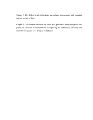 Chapter 5- This deals with all the hardware and software testing results with a detailed
analysis on each of them.
Chapter 6- This chapter concludes the entire work performed during the project and
points out some few recommendations on improving the performance, efficiency and
reliability for systems to be designed in the future.

 