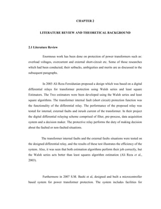 CHAPTER 2
LITERATURE REVIEW AND THEORETICAL BACKGROUND

2.1 Literature Review
Enormous work has been done on protection of power transformers such as:
overload voltages, overcurrent and external short-circuit etc. Some of those researches
which had been conducted, their setbacks, ambiguities and merits are as discussed in the
subsequent paragraphs.
In 2003 Ali Reza Fereidunian proposed a design which was based on a digital
differential relays for transformer protection using Walsh series and least square
Estimators. The Two estimators were been developed using the Walsh series and least
square algorithms. The transformer internal fault (short circuit) protection function was
the functionality of the differential relay. The performance of the proposed relay was
tested for internal, external faults and inrush current of the transformer. In their project
the digital differential relaying scheme comprised of filter, pre-process, data acquisition
system and a decision maker. The protective relay performs the duty of making decision
about the faulted or non-faulted situations.
The transformer internal faults and the external faults situations were tested on
the designed differential relay, and the results of these test illustrates the efficiency of the
system. Also, it was seen that both estimation algorithms perform their job correctly, but
the Walsh series acts better than least squares algorithm estimation (Ali Reza et al.,
2003).

Furthermore in 2007 S.M. Bashi et al, designed and built a microcontroller
based system for power transformer protection. The system includes facilities for

 