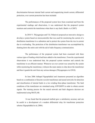discrimination between internal fault current and magnetizing inrush current, differential
protection, over current protection has been included.
The performances of the proposed system have been examined and from the
experimental readings and observation, it was understood that the proposed system
monitors and controls the transformer when there is any fault ( Bashi et al 2007)
In 2010 V. Thiyagarajan and T.G. Palanivel proposed an innovative design to
develop a system based on microcontroller that was used for monitoring the current of a
distribution transformer in a substation and to protect the system from the rise in current
due to overloading. The protection of the distribution transformer was accomplished by
shutting down the entire unit with the aid of radio frequency communication.
The performance of the proposed system had been examined with three
various types of loading which had been added to the transformer. From the experimental
observations it was understood that, the proposed system monitors and controls the
transformer in an efficient manner. Whenever an over current was sensed by the system
while monitoring the transformer, it directs the main station to shut down the transformer
and thus it guards the unit from any serious damages (Thiyagarajan et al 2010).
In June 2006 Atthapol Ngaopitakkul and Anantawat presented an algorithm
based on a combination of discrete wavelet transformer and neural networks for detection
and classification of internal faults in a two winding three-phase transformer. The fault
conditions of the transformer are simulated using ATP/EMTP in order to obtain current
signals. The training process for the neural network and fault diagnosis decision are
implemented using MATLAB.
It was found that the proposed method gave a satisfactory accuracy and can
be useful in a development of a modern differential relay for transformer protection
scheme (Ngaopitakkul et al, 2006).

 