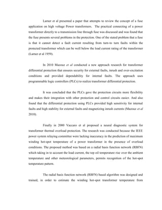Larner et al presented a paper that attempts to review the concept of a fuse
application on high voltage Power transformers. The practical connecting of a power
transformer directly to a transmission line through fuse was discussed and was found that
the fuse presents several problems in the protection. One of the stated problem that a fuse
is that it cannot detect a fault current resulting from turn-to turn faults within the
protected transformer which can be well below the load current rating of the transformer
(Larner et al 1959).
In 2010 Mazouz et al conducted a new approach research for transformer
differential protection that ensures security for external faults, inrush and over-excitation
conditions and provided dependability for internal faults. The approach uses
programmable logic controllers (PLCs) to realize transformer differential protection.
It was concluded that the PLCs gave the protection circuits more flexibility
and makes their integration with other protection and control circuits easier. And also
found that the differential protection using PLCs provided high sensitivity for internal
faults and high stability for external faults and magnetizing inrush currents (Mazouz et al
2010).
Finally in 2000 Vaccaro et al proposed a neural diagnostic system for
transformer thermal overload protection. The research was conducted because the IEEE
power system relaying committee were lacking inaccuracy in the prediction of maximum
winding hot-spot temperature of a power transformer in the presence of overload
conditions. The proposed method was based on a radial basis function network (RBFN)
which taking in to account the load current, the top oil temperature rise over the ambient
temperature and other meteorological parameters, permits recognition of the hot-spot
temperature pattern.
The radial basis function network (RBFN) based algorithm was designed and
trained, in order to estimate the winding hot-spot transformer temperature from

 