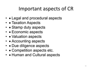 Important aspects of CR
• Legal and procedural aspects
• Taxation Aspects
• Stamp duty aspects
• Economic aspects
• Valuation aspects
• Accounting aspects
• Due diligence aspects
• Competition aspects etc.
• Human and Cultural aspects
11
 