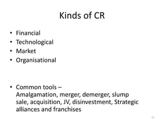 Kinds of CR
• Financial
• Technological
• Market
• Organisational
• Common tools –
Amalgamation, merger, demerger, slump
sale, acquisition, JV, disinvestment, Strategic
alliances and franchises
12
 