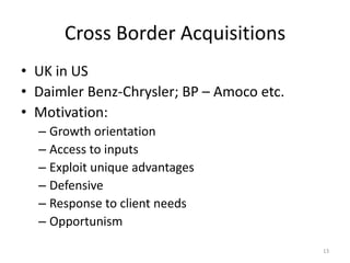 Cross Border Acquisitions
• UK in US
• Daimler Benz-Chrysler; BP – Amoco etc.
• Motivation:
– Growth orientation
– Access to inputs
– Exploit unique advantages
– Defensive
– Response to client needs
– Opportunism
13
 