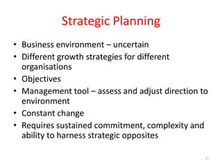 Strategic Planning
• Business environment – uncertain
• Different growth strategies for different
organisations
• Objectives
• Management tool – assess and adjust direction to
environment
• Constant change
• Requires sustained commitment, complexity and
ability to harness strategic opposites
17
 
