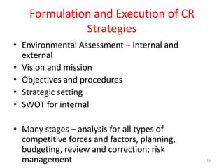 Formulation and Execution of CR
Strategies
• Environmental Assessment – Internal and
external
• Vision and mission
• Objectives and procedures
• Strategic setting
• SWOT for internal
• Many stages – analysis for all types of
competitive forces and factors, planning,
budgeting, review and correction; risk
management 18
 