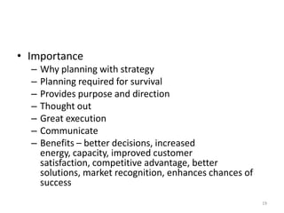 • Importance
– Why planning with strategy
– Planning required for survival
– Provides purpose and direction
– Thought out
– Great execution
– Communicate
– Benefits – better decisions, increased
energy, capacity, improved customer
satisfaction, competitive advantage, better
solutions, market recognition, enhances chances of
success
19
 
