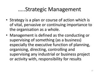 …..Strategic Management
• Strategy is a plan or course of action which is
of vital, pervasive or continuing importance to
the organisation as a whole.
• Management is defined as the conducting or
supervising of something (as a business)
especially the executive function of planning,
organising, directing, controlling and
supervising any industrial or business project
or activity with, responsibility for results
22
 