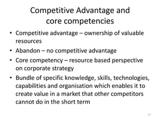 Competitive Advantage and
core competencies
• Competitive advantage – ownership of valuable
resources
• Abandon – no competitive advantage
• Core competency – resource based perspective
on corporate strategy
• Bundle of specific knowledge, skills, technologies,
capabilities and organisation which enables it to
create value in a market that other competitors
cannot do in the short term
24
 