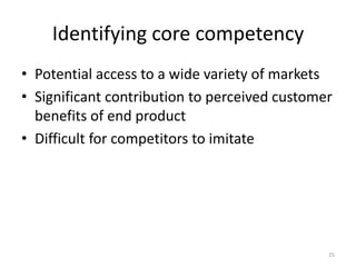 Identifying core competency
• Potential access to a wide variety of markets
• Significant contribution to perceived customer
benefits of end product
• Difficult for competitors to imitate
25
 