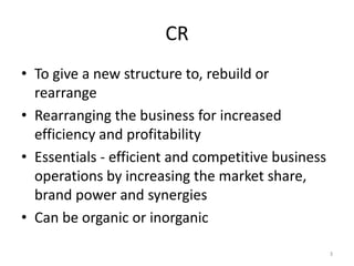 CR
• To give a new structure to, rebuild or
rearrange
• Rearranging the business for increased
efficiency and profitability
• Essentials - efficient and competitive business
operations by increasing the market share,
brand power and synergies
• Can be organic or inorganic
3
 
