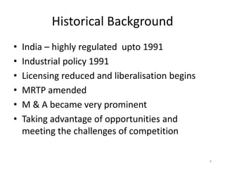 Historical Background
• India – highly regulated upto 1991
• Industrial policy 1991
• Licensing reduced and liberalisation begins
• MRTP amended
• M & A became very prominent
• Taking advantage of opportunities and
meeting the challenges of competition
4
 