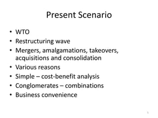 Present Scenario
• WTO
• Restructuring wave
• Mergers, amalgamations, takeovers,
acquisitions and consolidation
• Various reasons
• Simple – cost-benefit analysis
• Conglomerates – combinations
• Business convenience
5
 