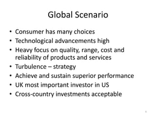 Global Scenario
• Consumer has many choices
• Technological advancements high
• Heavy focus on quality, range, cost and
reliability of products and services
• Turbulence – strategy
• Achieve and sustain superior performance
• UK most important investor in US
• Cross-country investments acceptable
6
 