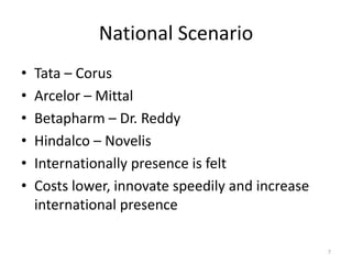 National Scenario
• Tata – Corus
• Arcelor – Mittal
• Betapharm – Dr. Reddy
• Hindalco – Novelis
• Internationally presence is felt
• Costs lower, innovate speedily and increase
international presence
7
 