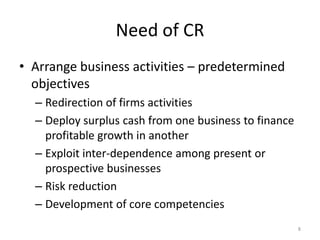 Need of CR
• Arrange business activities – predetermined
objectives
– Redirection of firms activities
– Deploy surplus cash from one business to finance
profitable growth in another
– Exploit inter-dependence among present or
prospective businesses
– Risk reduction
– Development of core competencies
8
 