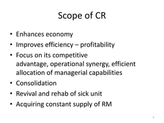 Scope of CR
• Enhances economy
• Improves efficiency – profitability
• Focus on its competitive
advantage, operational synergy, efficient
allocation of managerial capabilities
• Consolidation
• Revival and rehab of sick unit
• Acquiring constant supply of RM
9
 