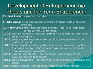 Development of Entrepreneurship
Theory and the Term Entrepreneur
Earliest Period: a passive risk taker.
Middle Ages: actor and person in charge of large scale production
projects.
17th century: person bearing risks of profit (loss) in a fixed price
contract with Government.
1725: Richard Cantillon – person bearing risks is different from one
supplying capital.
1803: Jean Baptise Say - separated profits of entrepreneur from
profits of capital.
1876: Francis Walker – distinguished between those who supplied
funds and received interest and those who received profits
from managerial capabilities.
1934: Joseph Schumpeter – entrepreneur is an innovator and
develops untried technology.
1961: David McClellend – entrepreneur is an energetic, moderate risk
taker.
1964: Peter Drucker – entrepreneur maximizes opportunities.
 