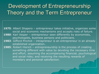 Development of Entrepreneurship
Theory and the Term Entrepreneur
1975: Albert Shapero – entrepreneur takes initiative, organizes some
social and economic mechanisms and accepts risks of failure.
1980: Karl Vesper – entrepreneur seen differently by economists,
psychologists, business persons and politicians.
1983: Gifford Pinchot – intrapreneur is an entrepreneur in an already
established organization.
1985: Robert Hisrich – entrepreneurship is the process of creating
something different with value by devoting the necessary time
and effort; assuming the accompanying financial, psychological
and social risks; and receiving the resulting rewards of
monetary and personal satisfaction.
 