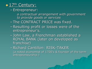  17th Century:
– Entrepreneur:
a contractual arrangement with government
to provide goods or services
– The CONTRACT PRICE was fixed.
– Resulting profit or losses were of the
entrepreneur’s.
– John Law, a Frenchman established a
ROYAL BANK (later on developed as
franchise)
– Richard Cantillon: RISK-TAKER
(a noted economist of 1700’s & founder of the term
entrepreneurship.)
 