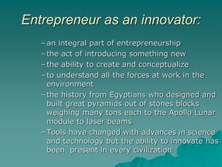 Entrepreneur as an innovator:
–an integral part of entrepreneurship
–the act of introducing something new
–the ability to create and conceptualize
–to understand all the forces at work in the
environment
–the history from Egyptians who designed and
built great pyramids out of stones blocks
weighing many tons each to the Apollo Lunar
module to laser beams
–Tools have changed with advances in science
and technology but the ability to innovate has
been present in every civilization
 
