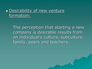  Desirability of new venture
formation:
The perception that starting a new
company is desirable results from
an individual’s culture, subculture,
family, peers and teachers.
 