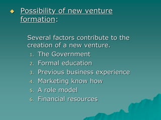  Possibility of new venture
formation:
Several factors contribute to the
creation of a new venture.
1. The Government
2. Formal education
3. Previous business experience
4. Marketing know how
5. A role model
6. Financial resources
 