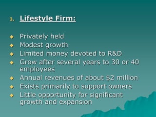 1. Lifestyle Firm:
 Privately held
 Modest growth
 Limited money devoted to R&D
 Grow after several years to 30 or 40
employees
 Annual revenues of about $2 million
 Exists primarily to support owners
 Little opportunity for significant
growth and expansion
 