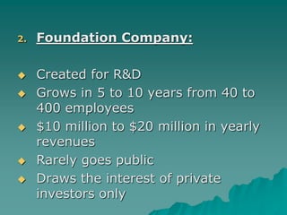 2. Foundation Company:
 Created for R&D
 Grows in 5 to 10 years from 40 to
400 employees
 $10 million to $20 million in yearly
revenues
 Rarely goes public
 Draws the interest of private
investors only
 