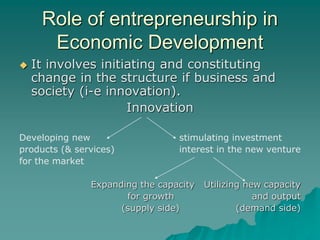 Role of entrepreneurship in
Economic Development
 It involves initiating and constituting
change in the structure if business and
society (i-e innovation).
Innovation
Developing new stimulating investment
products (& services) interest in the new venture
for the market
Expanding the capacity Utilizing new capacity
for growth and output
(supply side) (demand side)
 