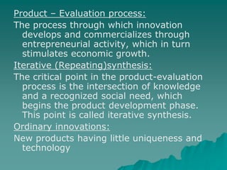 Product – Evaluation process:
The process through which innovation
develops and commercializes through
entrepreneurial activity, which in turn
stimulates economic growth.
Iterative (Repeating)synthesis:
The critical point in the product-evaluation
process is the intersection of knowledge
and a recognized social need, which
begins the product development phase.
This point is called iterative synthesis.
Ordinary innovations:
New products having little uniqueness and
technology
 