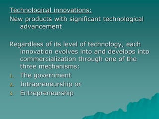 Technological innovations:
New products with significant technological
advancement
Regardless of its level of technology, each
innovation evolves into and develops into
commercialization through one of the
three mechanisms:
1. The government
2. Intrapreneurship or
3. Entrepreneurship
 