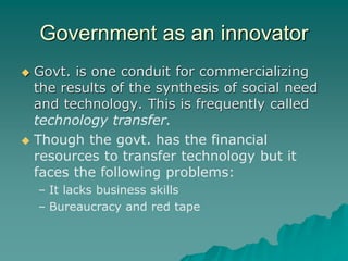 Government as an innovator
 Govt. is one conduit for commercializing
the results of the synthesis of social need
and technology. This is frequently called
technology transfer.
 Though the govt. has the financial
resources to transfer technology but it
faces the following problems:
– It lacks business skills
– Bureaucracy and red tape
 