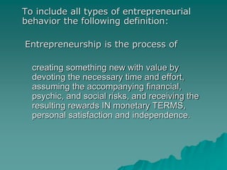 To include all types of entrepreneurial
behavior the following definition:
Entrepreneurship is the process of
creating something new with value by
devoting the necessary time and effort,
assuming the accompanying financial,
psychic, and social risks, and receiving the
resulting rewards IN monetary TERMS,
personal satisfaction and independence.
 