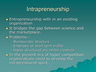 Intrapreneurship
 Entrepreneurship with in an existing
organization
 It bridges the gap between science and
the marketplace.
 Problems:-
– Bureaucratic structure
– Emphasis on short term profits
– Highly structured org inhibit creativity
 In the present era of hyper competition
organizations need to develop the
intrapreneurial spirit.
 