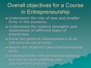 Overall objectives for a Course
in Entrepreneurship
 Understand the role of new and smaller
firms in the economy.
 Understand the relative strengths and
weaknesses of different types of
enterprises.
 Know the general characteristics of an
entrepreneurial process.
 Assess the student’s own entrepreneurial
skills.
 Understand the entrepreneurial process
and the product planning and
development process
 