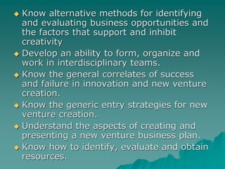  Know alternative methods for identifying
and evaluating business opportunities and
the factors that support and inhibit
creativity
 Develop an ability to form, organize and
work in interdisciplinary teams.
 Know the general correlates of success
and failure in innovation and new venture
creation.
 Know the generic entry strategies for new
venture creation.
 Understand the aspects of creating and
presenting a new venture business plan.
 Know how to identify, evaluate and obtain
resources.
 