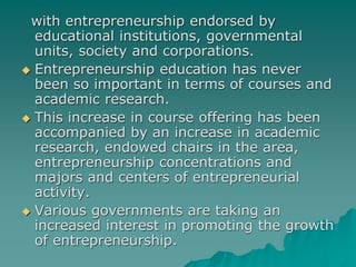 with entrepreneurship endorsed by
educational institutions, governmental
units, society and corporations.
 Entrepreneurship education has never
been so important in terms of courses and
academic research.
 This increase in course offering has been
accompanied by an increase in academic
research, endowed chairs in the area,
entrepreneurship concentrations and
majors and centers of entrepreneurial
activity.
 Various governments are taking an
increased interest in promoting the growth
of entrepreneurship.
 