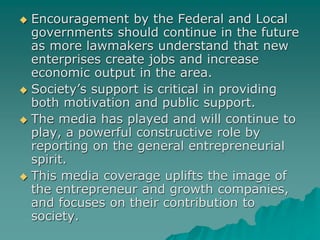  Encouragement by the Federal and Local
governments should continue in the future
as more lawmakers understand that new
enterprises create jobs and increase
economic output in the area.
 Society’s support is critical in providing
both motivation and public support.
 The media has played and will continue to
play, a powerful constructive role by
reporting on the general entrepreneurial
spirit.
 This media coverage uplifts the image of
the entrepreneur and growth companies,
and focuses on their contribution to
society.
 