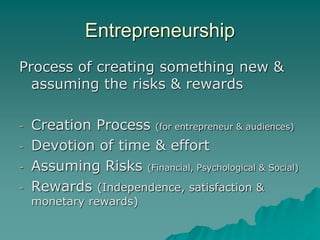 Entrepreneurship
Process of creating something new &
assuming the risks & rewards
- Creation Process (for entrepreneur & audiences)
- Devotion of time & effort
- Assuming Risks (Financial, Psychological & Social)
- Rewards (Independence, satisfaction &
monetary rewards)
 