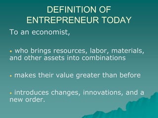 DEFINITION OF
ENTREPRENEUR TODAY
To an economist,
• who brings resources, labor, materials,
and other assets into combinations
• makes their value greater than before
• introduces changes, innovations, and a
new order.
 